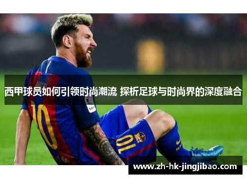 西甲球员如何引领时尚潮流 探析足球与时尚界的深度融合 西甲球员如何引领时尚潮流 探析足球与时尚界的深度融合