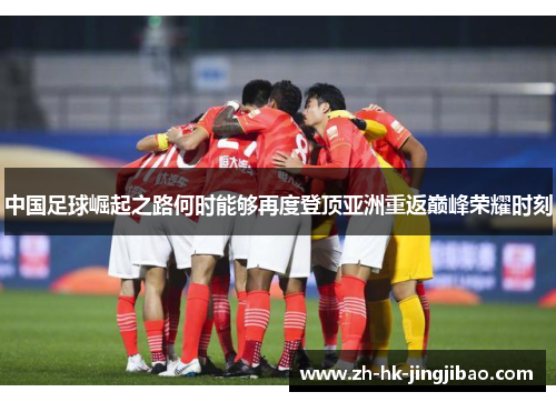中国足球崛起之路何时能够再度登顶亚洲重返巅峰荣耀时刻 中国足球崛起之路何时能够再度登顶亚洲重返巅峰荣耀时刻
