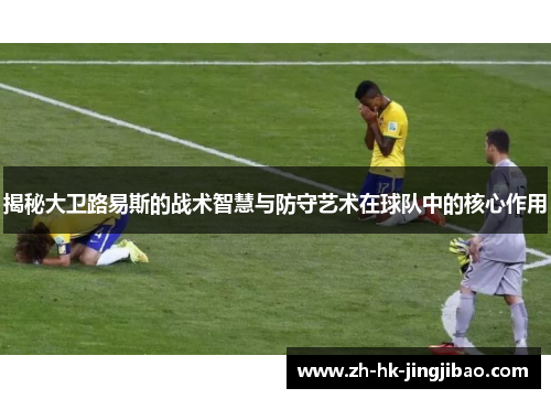 揭秘大卫路易斯的战术智慧与防守艺术在球队中的核心作用 揭秘大卫路易斯的战术智慧与防守艺术在球队中的核心作用