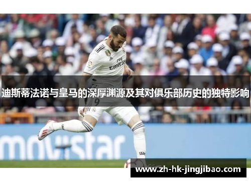 迪斯蒂法诺与皇马的深厚渊源及其对俱乐部历史的独特影响