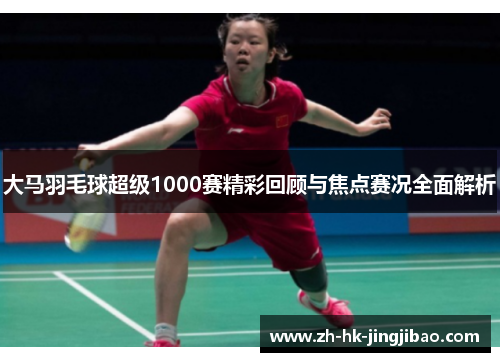 大马羽毛球超级1000赛精彩回顾与焦点赛况全面解析