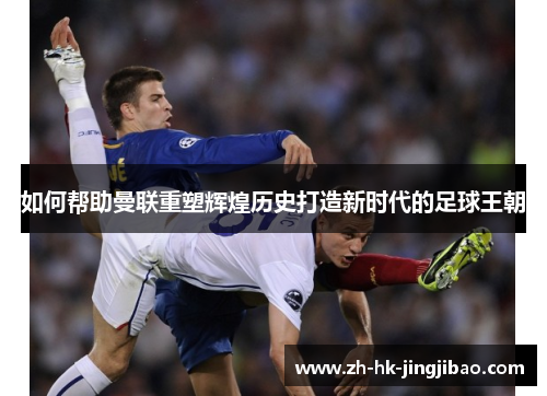 如何帮助曼联重塑辉煌历史打造新时代的足球王朝 如何帮助曼联重塑辉煌历史打造新时代的足球王朝