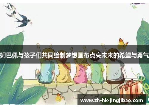 姆巴佩与孩子们共同绘制梦想画布点亮未来的希望与勇气