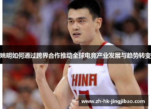 姚明如何通过跨界合作推动全球电竞产业发展与趋势转变 姚明如何通过跨界合作推动全球电竞产业发展与趋势转变